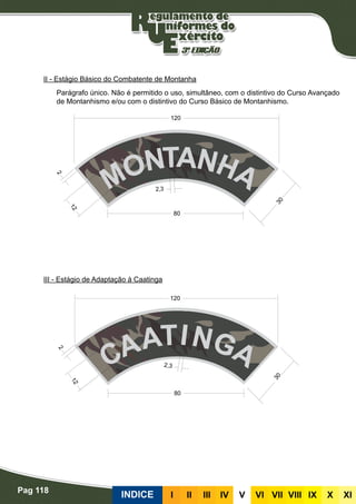 Pag 118
INDICE III III IV V VI VII VIII IX X XI
II - Estágio Básico do Combatente de Montanha
Parágrafo único. Não é permitido o uso, simultâneo, com o distintivo do Curso Avançado
de Montanhismo e/ou com o distintivo do Curso Básico de Montanhismo.
III - Estágio de Adaptação à Caatinga
 