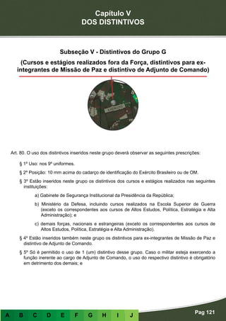Capítulo V
DOS DISTINTIVOS
Pag 121
A B C D E F G H I J
Subseção V - Distintivos do Grupo G
(Cursos e estágios realizados fora da Força, distintivos para ex-
integrantes de Missão de Paz e distintivo de Adjunto de Comando)
Art. 80. O uso dos distintivos inseridos neste grupo deverá observar as seguintes prescrições:
§ 1º Uso: nos 9º uniformes.
§ 2º Posição: 10 mm acima do cadarço de identificação do Exército Brasileiro ou de OM.
§ 3º Estão inseridos neste grupo os distintivos dos cursos e estágios realizados nas seguintes
instituições:
a) Gabinete de Segurança Institucional da Presidência da República;
b) Ministério da Defesa, incluindo cursos realizados na Escola Superior de Guerra
(exceto os correspondentes aos cursos de Altos Estudos, Política, Estratégia e Alta
Administração); e
c) demais forças, nacionais e estrangeiras (exceto os correspondentes aos cursos de
Altos Estudos, Política, Estratégia e Alta Administração).
§ 4º Estão inseridos também neste grupo os distintivos para ex-integrantes de Missão de Paz e
distintivo de Adjunto de Comando.
§ 5º Só é permitido o uso de 1 (um) distintivo desse grupo. Caso o militar esteja exercendo a
função inerente ao cargo de Adjunto de Comando, o uso do respectivo distintivo é obrigatório
em detrimento dos demais; e
 