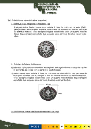 Pag 122
INDICE III III IV V VI VII VIII IX X XI
§ 6º O distintivo de uso autorizado é o seguinte:
I – Distintivo de Ex-integrante de Missão de Paz
Parágrafo único. Confeccionado com material à base de policloreto de vinila (PVC),
pelo processo de moldagem a quente, com 40 mm de diâmetro e a mesma descrição
do distintivo metálico. Todas as representações na cor cinza, sobre um suporte imitando
tecido de padronagem camuflada. Sua aplicação se dá por meio de velcro na cor verde-
oliva.
II - Distintivo de Adjunto de Comando
a) destinado à praça exclusivamente no desempenho da função inerente ao cargo de Adjunto
de Comando, de acordo com as condições estabelecidas;
b) confeccionado com material à base de policloreto de vinila (PVC), pelo processo de
moldagem a quente, com 40 mm por 34 mm e a mesma descrição do distintivo metálico.
Todas as representações na cor cinza, sobre um suporte imitando tecido de padronagem
camuflada. Sua aplicação se dá por meio de velcro na cor verde-oliva.
III - Distintivo de cursos e estágios realizados fora da Força
 