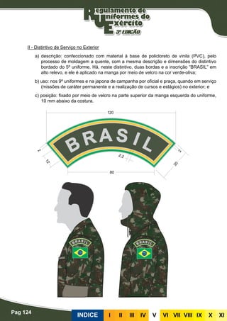 Pag 124
INDICE III III IV V VI VII VIII IX X XI
II - Distintivo de Serviço no Exterior
a) descrição: confeccionado com material à base de policloreto de vinila (PVC), pelo
processo de moldagem a quente, com a mesma descrição e dimensões do distintivo
bordado do 5º uniforme. Há, neste distintivo, duas bordas e a inscrição “BRASIL” em
alto relevo, e ele é aplicado na manga por meio de velcro na cor verde-oliva;
b) uso: nos 9º uniformes e na japona de campanha por oficial e praça, quando em serviço
(missões de caráter permanente e a realização de cursos e estágios) no exterior; e
c) posição: fixado por meio de velcro na parte superior da manga esquerda do uniforme,
10 mm abaixo da costura.
 