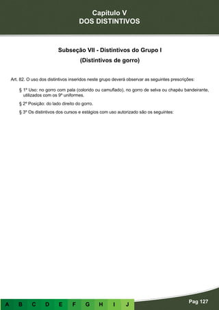 Capítulo V
DOS DISTINTIVOS
Pag 127
A B C D E F G H I J
Subseção VII - Distintivos do Grupo I
(Distintivos de gorro)
Art. 82. O uso dos distintivos inseridos neste grupo deverá observar as seguintes prescrições:
§ 1º Uso: no gorro com pala (colorido ou camuflado), no gorro de selva ou chapéu bandeirante,
utilizados com os 9º uniformes.
§ 2º Posição: do lado direito do gorro.
§ 3º Os distintivos dos cursos e estágios com uso autorizado são os seguintes:
 