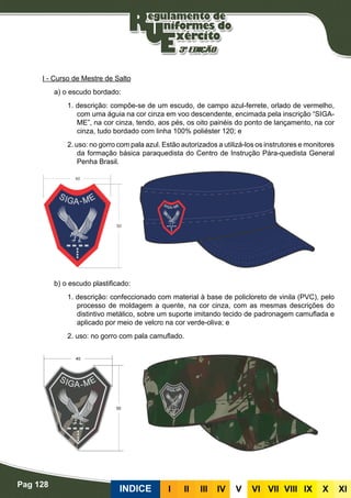 Pag 128
INDICE III III IV V VI VII VIII IX X XI
I - Curso de Mestre de Salto
a) o escudo bordado:
1. descrição: compõe-se de um escudo, de campo azul-ferrete, orlado de vermelho,
com uma águia na cor cinza em voo descendente, encimada pela inscrição “SIGA-
ME”, na cor cinza, tendo, aos pés, os oito painéis do ponto de lançamento, na cor
cinza, tudo bordado com linha 100% poliéster 120; e
2. uso: no gorro com pala azul. Estão autorizados a utilizá-los os instrutores e monitores
da formação básica paraquedista do Centro de Instrução Pára-quedista General
Penha Brasil.
b) o escudo plastificado:
1. descrição: confeccionado com material à base de policloreto de vinila (PVC), pelo
processo de moldagem a quente, na cor cinza, com as mesmas descrições do
distintivo metálico, sobre um suporte imitando tecido de padronagem camuflada e
aplicado por meio de velcro na cor verde-oliva; e
2. uso: no gorro com pala camuflado.
 