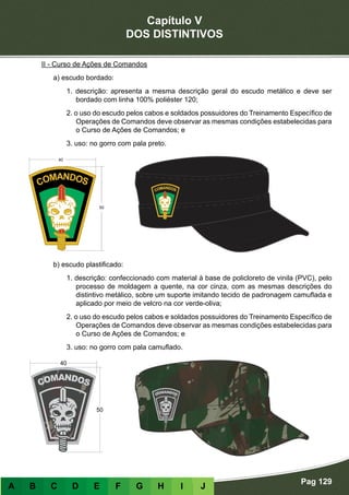 Capítulo V
DOS DISTINTIVOS
Pag 129
A B C D E F G H I J
II - Curso de Ações de Comandos
a) escudo bordado:
1. descrição: apresenta a mesma descrição geral do escudo metálico e deve ser
bordado com linha 100% poliéster 120;
2. o uso do escudo pelos cabos e soldados possuidores do Treinamento Específico de
Operações de Comandos deve observar as mesmas condições estabelecidas para
o Curso de Ações de Comandos; e
3. uso: no gorro com pala preto.
b) escudo plastificado:
1. descrição: confeccionado com material à base de policloreto de vinila (PVC), pelo
processo de moldagem a quente, na cor cinza, com as mesmas descrições do
distintivo metálico, sobre um suporte imitando tecido de padronagem camuflada e
aplicado por meio de velcro na cor verde-oliva;
2. o uso do escudo pelos cabos e soldados possuidores do Treinamento Específico de
Operações de Comandos deve observar as mesmas condições estabelecidas para
o Curso de Ações de Comandos; e
3. uso: no gorro com pala camuflado.
 