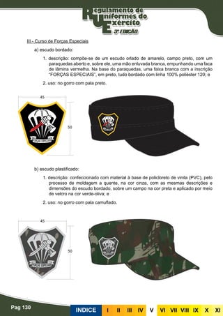 Pag 130
INDICE III III IV V VI VII VIII IX X XI
III - Curso de Forças Especiais
a) escudo bordado:
1. descrição: compõe-se de um escudo orlado de amarelo, campo preto, com um
paraquedas aberto e, sobre ele, uma mão enluvada branca, empunhando uma faca
de lâmina vermelha. Na base do paraquedas, uma faixa branca com a inscrição
“FORÇAS ESPECIAIS”, em preto, tudo bordado com linha 100% poliéster 120; e
2. uso: no gorro com pala preto.
b) escudo plastificado:
1. descrição: confeccionado com material à base de policloreto de vinila (PVC), pelo
processo de moldagem a quente, na cor cinza, com as mesmas descrições e
dimensões do escudo bordado, sobre um campo na cor preta e aplicado por meio
de velcro na cor verde-oliva; e
2. uso: no gorro com pala camuflado.
 