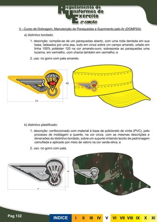 Pag 132
INDICE III III IV V VI VII VIII IX X XI
V - Curso de Dobragem, Manutenção de Paraquedas e Suprimento pelo Ar (DOMPSA)
a) distintivo bordado:
1. descrição: compõe-se de um paraquedas aberto, com uma roda dentada em sua
base, ladeados por uma asa, tudo em cinza sobre um campo amarelo, orlado em
linha 100% poliéster 120 na cor amarelo-ouro; sobreposta ao paraquedas uma
lucerna, em vermelho, com chama também em vermelho; e
2. uso: no gorro com pala amarelo.
b) distintivo plastificado:
1. descrição: confeccionado com material à base de policloreto de vinila (PVC), pelo
processo de moldagem a quente, na cor cinza, com as mesmas descrições e
dimensões do distintivo bordado, sobre um suporte imitando tecido de padronagem
camuflada e aplicado por meio de velcro na cor verde-oliva; e
2. uso: no gorro com pala.
 