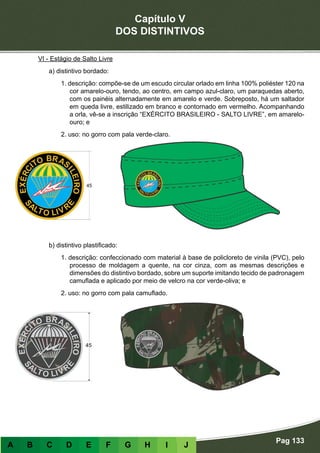 Capítulo V
DOS DISTINTIVOS
Pag 133
A B C D E F G H I J
VI - Estágio de Salto Livre
a) distintivo bordado:
1. descrição: compõe-se de um escudo circular orlado em linha 100% poliéster 120 na
cor amarelo-ouro, tendo, ao centro, em campo azul-claro, um paraquedas aberto,
com os painéis alternadamente em amarelo e verde. Sobreposto, há um saltador
em queda livre, estilizado em branco e contornado em vermelho. Acompanhando
a orla, vê-se a inscrição “EXÉRCITO BRASILEIRO - SALTO LIVRE”, em amarelo-
ouro; e
2. uso: no gorro com pala verde-claro.
b) distintivo plastificado:
1. descrição: confeccionado com material à base de policloreto de vinila (PVC), pelo
processo de moldagem a quente, na cor cinza, com as mesmas descrições e
dimensões do distintivo bordado, sobre um suporte imitando tecido de padronagem
camuflada e aplicado por meio de velcro na cor verde-oliva; e
2. uso: no gorro com pala camuflado.
 