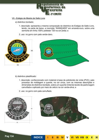 Pag 134
INDICE III III IV V VI VII VIII IX X XI
VII - Estágio de Mestre de Salto Livre
a) distintivo bordado:
1. descrição: apresenta a mesma composição do distintivo do Estágio de Salto Livre,
tendo, na parte de baixo, a inscrição “AVANÇADO” em amarelo-ouro, sobre uma
semiorla em linha 100% poliéster 120 na cor preta; e
2. uso: no gorro com pala verde-claro.
b) distintivo plastificado:
1. descrição: confeccionado com material à base de policloreto de vinila (PVC), pelo
processo de moldagem a quente, na cor cinza, com as mesmas descrições e
dimensões do distintivo bordado, sobre um suporte imitando tecido de padronagem
camuflada e aplicado por meio de velcro na cor verde-oliva; e
2. uso: no gorro com pala camuflado.
 