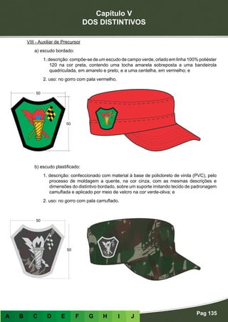 Capítulo V
DOS DISTINTIVOS
Pag 135
A B C D E F G H I J
VIII - Auxiliar de Precursor
a) escudo bordado:
1. descrição: compõe-se de um escudo de campo verde, orlado em linha 100% poliéster
120 na cor preta, contendo uma tocha amarela sobreposta a uma bandeirola
quadriculada, em amarelo e preto, e a uma centelha, em vermelho; e
2. uso: no gorro com pala vermelho.
b) escudo plastificado:
1. descrição: confeccionado com material à base de policloreto de vinila (PVC), pelo
processo de moldagem a quente, na cor cinza, com as mesmas descrições e
dimensões do distintivo bordado, sobre um suporte imitando tecido de padronagem
camuflada e aplicado por meio de velcro na cor verde-oliva; e
2. uso: no gorro com pala camuflado.
 