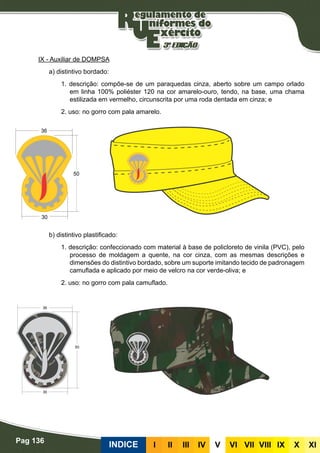 Pag 136
INDICE III III IV V VI VII VIII IX X XI
IX - Auxiliar de DOMPSA
a) distintivo bordado:
1. descrição: compõe-se de um paraquedas cinza, aberto sobre um campo orlado
em linha 100% poliéster 120 na cor amarelo-ouro, tendo, na base, uma chama
estilizada em vermelho, circunscrita por uma roda dentada em cinza; e
2. uso: no gorro com pala amarelo.
b) distintivo plastificado:
1. descrição: confeccionado com material à base de policloreto de vinila (PVC), pelo
processo de moldagem a quente, na cor cinza, com as mesmas descrições e
dimensões do distintivo bordado, sobre um suporte imitando tecido de padronagem
camuflada e aplicado por meio de velcro na cor verde-oliva; e
2. uso: no gorro com pala camuflado.
 