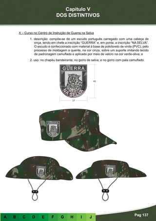 Capítulo V
DOS DISTINTIVOS
Pag 137
A B C D E F G H I J
X – Curso no Centro de Instrução de Guerra na Selva
1. descrição: compõe-se de um escudo português carregado com uma cabeça de
onça, tendo em chefe a inscrição “GUERRA” e, em ponta, a inscrição “NA SELVA”.
O escudo é confeccionado com material à base de policloreto de vinila (PVC), pelo
processo de moldagem a quente, na cor cinza, sobre um suporte imitando tecido
de padronagem camuflada e aplicado por meio de velcro na cor verde-oliva; e
2. uso: no chapéu bandeirante; no gorro de selva; e no gorro com pala camuflado.
 