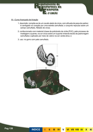 Pag 138
INDICE III III IV V VI VII VIII IX X XI
XI - Curso Avançado de Aviação
1. descrição: compõe-se de um cavalo alado de cinza, com silhueta de peça de xadrez;
é carregado no coração por uma estrela camuflada; o conjunto repousa sobre um
campo camuflado, filetado de cinza;
2. confeccionado com material à base de policloreto de vinila (PVC), pelo processo de
moldagem a quente, na cor cinza sobre um suporte imitando tecido de padronagem
camuflada e aplicado por meio de velcro na cor verde-oliva; e
3. uso: no gorro com pala camuflado.
 