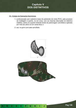 Capítulo V
DOS DISTINTIVOS
Pag 139
A B C D E F G H I J
XII - Estágio de Operações Aeromóveis
1. confeccionado com material à base de policloreto de vinila (PVC), pelo processo
de moldagem a quente, na cor cinza, com as mesmas descrições do distintivo
metálico, sobre um suporte imitando tecido de padronagem camuflada e aplicado
por meio de velcro na cor verde-oliva; e
2. uso: no gorro com pala camuflado.
 