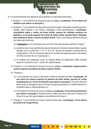 Pag 14
INDICE III III IV V VI VII VIII IX X XI
§ 1º O posicionamento dos distintivos deve observar as seguintes prescrições:
I - Posição 1: 1 (um) distintivo do Grupo E (curso ou estágio). Localização: 10 mm abaixo do
distintivo que estiver na Posição 2;
II - Posição 2: 1 (um) distintivo do Grupo B (curso de Formação, Graduação, Aperfeiçoamento,
Gestão, Altos Estudos e de Política, Estratégia e Alta Administração). Localização:
centralizado sobre o macho do bolso direito, quando for utilizado somente um
distintivo, ou na parte superior do macho do bolso direito, quando forem utilizados
dois distintivos sobre o macho do bolso direito. Para o uso desses distintivos deverá
ser observado ainda que:
a) é obrigatório o uso do distintivo do curso de nível mais elevado realizado no Brasil;
b) o distintivo dos Cursos de Altos Estudos da Escola de Comando e Estado-Maior, quando
utilizado com os uniformes 1º, 3º, 4º, 5º ou 6º, deverá ser bordado e posicionado na
manga direita, a 30 mm da borda superior do canhão da manga da túnica e do blusão,
em linha de raiom de cor cinza-escuro; e
c) os militares que realizaram curso no Instituto Militar de Engenharia (IME) deverão
observar o prescrito no § 1º, do Art. 68, deste Capítulo.
III - Posição 3: 1 (um) distintivo do Grupo D (curso ou estágio). Localização: tangenciando a
costura superior da pestana do bolso superior direito;
IV - Posição 4:
a) 1 (um) distintivo do Grupo C (Comando, Chefia ou Direção de OM). Localização: 30
mm acima da costura superior da pestana do bolso direito, quando for usado
isoladamente ou a 10 mm do distintivo que estiver na posição 3. O uso do distintivo
desse grupo é obrigatório para os oficiais e praças possuidores do referido distintivo e
facultativo para os oficiais-generais; ou
b) 1 (um) distintivo do Grupo D (curso ou estágio). Localização: 10 mm acima do distintivo
que estiver na posição 3. Somente para o militar que tenha mais de um distintivo do
Grupo D e que não seja obrigado a usar distintivo do Grupo C.
V - Posição 5: 1 (um) distintivo do Grupo F (faixa semicircular). Localização: 10 mm abaixo
da costura da manga direita;
 
