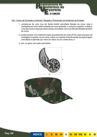 Pag 140
INDICE III III IV V VI VII VIII IX X XI
XIII - Curso de Combate a Incêndio, Resgate e Prevenção de Acidentes de Aviação
1. compõe-se de uma cruz de Santo André camuflada filetada de cinza, esta é
carregada por uma haste enleada por uma serpente; o conjunto sustenta, à destra,
uma asa cinza e repousa sobre campo camuflado; tem sua silhueta filetada também
de cinza.
2. confeccionado com material à base de policloreto de vinila (PVC), pelo processo de
moldagem a quente, na cor cinza, sobre um suporte imitando tecido de padronagem
camuflada e aplicado por meio de velcro na cor verde-oliva; e
3. uso: no gorro com pala camuflado.
 