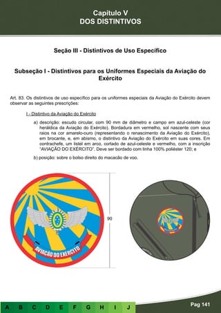 Capítulo V
DOS DISTINTIVOS
Pag 141
A B C D E F G H I J
Seção III - Distintivos de Uso Específico
Subseção I - Distintivos para os Uniformes Especiais da Aviação do
Exército
Art. 83. Os distintivos de uso específico para os uniformes especiais da Aviação do Exército devem
observar as seguintes prescrições:
I - Distintivo da Aviação do Exército
a) descrição: escudo circular, com 90 mm de diâmetro e campo em azul-celeste (cor
heráldica da Aviação do Exército). Bordadura em vermelho, sol nascente com seus
raios na cor amarelo-ouro (representando o renascimento da Aviação do Exército),
em brocante, e, em abismo, o distintivo da Aviação do Exército em suas cores. Em
contrachefe, um listel em arco, cortado de azul-celeste e vermelho, com a inscrição
“AVIAÇÃO DO EXÉRCITO”. Deve ser bordado com linha 100% poliéster 120; e
b) posição: sobre o bolso direito do macacão de voo.
 