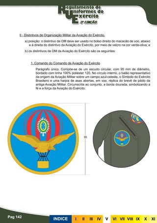 Pag 142
INDICE III III IV V VI VII VIII IX X XI
II - Distintivos de Organização Militar da Aviação do Exército.
a) posição: o distintivo de OM deve ser usado no bolso direito do macacão de voo, abaixo
e à direita do distintivo da Aviação do Exército, por meio de velcro na cor verde-oliva; e
b) os distintivos de OM da Aviação do Exército são os seguintes:
1. Comando do Comando de Aviação do Exército
Parágrafo único. Compõe-se de um escudo circular, com 95 mm de diâmetro,
bordado com linha 100% poliéster 120. No círculo interno, o balão representativo
da origem da Aviação Militar sobre um campo azul-celeste, o Símbolo do Exército
Brasileiro e uma harpia de asas abertas, em voo, réplica do brevê de piloto da
antiga Aviação Militar. Circunscrita ao conjunto, a borda dourada, simbolizando a
fé e a força da Aviação do Exército.
 