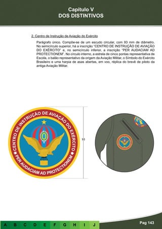 Capítulo V
DOS DISTINTIVOS
Pag 143
A B C D E F G H I J
2. Centro de Instrução de Aviação do Exército
Parágrafo único. Compõe-se de um escudo circular, com 93 mm de diâmetro.
No semicírculo superior, há a inscrição “CENTRO DE INSTRUÇÃO DE AVIAÇÃO
DO EXÉRCITO” e, no semicírculo inferior, a inscrição “PER AUDACIAM AD
PROTECTIONEM”. No círculo interno, a estrela de cinco pontas representativa de
Escola, o balão representativo da origem da Aviação Militar, o Símbolo do Exército
Brasileiro e uma harpia de asas abertas, em voo, réplica do brevê de piloto da
antiga Aviação Militar.
 