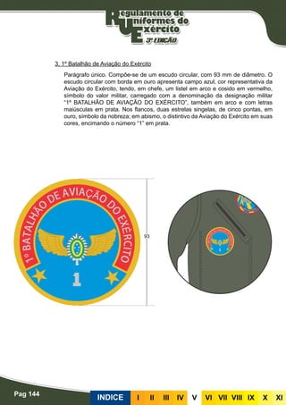 Pag 144
INDICE III III IV V VI VII VIII IX X XI
3. 1º Batalhão de Aviação do Exército
Parágrafo único. Compõe-se de um escudo circular, com 93 mm de diâmetro. O
escudo circular com borda em ouro apresenta campo azul, cor representativa da
Aviação do Exército, tendo, em chefe, um listel em arco e cosido em vermelho,
símbolo do valor militar, carregado com a denominação da designação militar
“1º BATALHÃO DE AVIAÇÃO DO EXÉRCITO”, também em arco e com letras
maiúsculas em prata. Nos flancos, duas estrelas singelas, de cinco pontas, em
ouro, símbolo da nobreza; em abismo, o distintivo da Aviação do Exército em suas
cores, encimando o número “1” em prata.
 