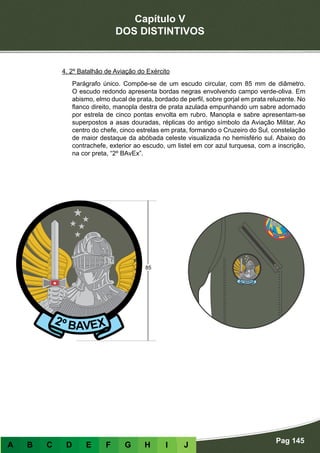 Capítulo V
DOS DISTINTIVOS
Pag 145
A B C D E F G H I J
4. 2º Batalhão de Aviação do Exército
Parágrafo único. Compõe-se de um escudo circular, com 85 mm de diâmetro.
O escudo redondo apresenta bordas negras envolvendo campo verde-oliva. Em
abismo, elmo ducal de prata, bordado de perfil, sobre gorjal em prata reluzente. No
flanco direito, manopla destra de prata azulada empunhando um sabre adornado
por estrela de cinco pontas envolta em rubro. Manopla e sabre apresentam-se
superpostos a asas douradas, réplicas do antigo símbolo da Aviação Militar. Ao
centro do chefe, cinco estrelas em prata, formando o Cruzeiro do Sul, constelação
de maior destaque da abóbada celeste visualizada no hemisfério sul. Abaixo do
contrachefe, exterior ao escudo, um listel em cor azul turquesa, com a inscrição,
na cor preta, “2º BAvEx”.
 