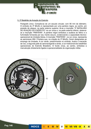 Pag 146
INDICE III III IV V VI VII VIII IX X XI
5. 3º Batalhão de Aviação do Exército
Parágrafo único. Compõe-se de um escudo circular, com 90 mm de diâmetro.
O símbolo do 3º BAvEx é representado por uma pantera negra, ao centro, em
posição de ataque; na parte externa superior, lê-se a inscrição “3º BATALHÃO
DE AVIAÇÃO DO EXÉRCITO” na cor cinza e, na parte externa inferior, observa-
se a inscrição “PANTERA”. A pantera negra simboliza a audácia do felino e a
furtividade fornecida por seu manto escuro, evidenciando a capacidade técnico-
operacional da Unidade Aérea. A inscrição “PANTERA”, na cor cinza, representa
as aeronaves HM-1 Pantera que, na criação do 3º BAvEx, foram designadas ao
emprego da Unidade. A cor verde, predominante no símbolo, ilustra o macacão
de voo, a segunda pele do aeronavegante e ainda, a cor tradicional dos batalhões
operacionais do Exército Brasileiro. O fundo cinza, ao centro, simboliza a
manutenção diretamente ligada à operacionalidade da organização militar.
 