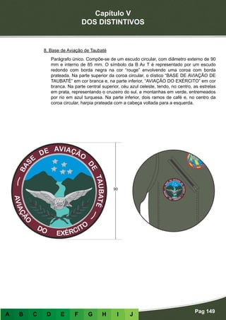 Capítulo V
DOS DISTINTIVOS
Pag 149
A B C D E F G H I J
8. Base de Aviação de Taubaté
Parágrafo único. Compõe-se de um escudo circular, com diâmetro externo de 90
mm e interno de 85 mm. O símbolo da B Av T é representado por um escudo
redondo com borda negra na cor “rouge” envolvendo uma coroa com borda
prateada. Na parte superior da coroa circular, o dístico “BASE DE AVIAÇÃO DE
TAUBATÉ” em cor branca e, na parte inferior, “AVIAÇÃO DO EXÉRCITO” em cor
branca. Na parte central superior, céu azul celeste, tendo, no centro, as estrelas
em prata, representando o cruzeiro do sul, e montanhas em verde, entremeados
por rio em azul turquesa. Na parte inferior, dois ramos de café e, no centro da
coroa circular, harpia prateada com a cabeça voltada para a esquerda.
 