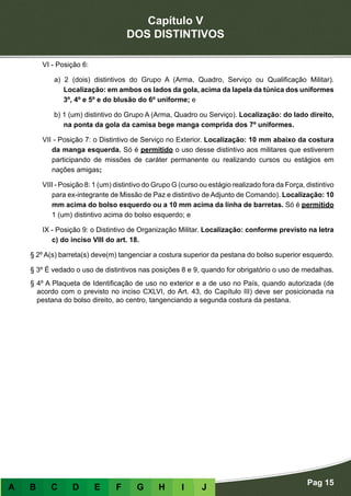 Capítulo V
DOS DISTINTIVOS
Pag 15
A B C D E F G H I J
VI - Posição 6:
a) 2 (dois) distintivos do Grupo A (Arma, Quadro, Serviço ou Qualificação Militar).
Localização: em ambos os lados da gola, acima da lapela da túnica dos uniformes
3º, 4º e 5º e do blusão do 6º uniforme; e
b) 1 (um) distintivo do Grupo A (Arma, Quadro ou Serviço). Localização: do lado direito,
na ponta da gola da camisa bege manga comprida dos 7º uniformes.
VII - Posição 7: o Distintivo de Serviço no Exterior. Localização: 10 mm abaixo da costura
da manga esquerda. Só é permitido o uso desse distintivo aos militares que estiverem
participando de missões de caráter permanente ou realizando cursos ou estágios em
nações amigas;
VIII - Posição 8: 1 (um) distintivo do Grupo G (curso ou estágio realizado fora da Força, distintivo
para ex-integrante de Missão de Paz e distintivo de Adjunto de Comando). Localização: 10
mm acima do bolso esquerdo ou a 10 mm acima da linha de barretas. Só é permitido
1 (um) distintivo acima do bolso esquerdo; e
IX - Posição 9: o Distintivo de Organização Militar. Localização: conforme previsto na letra
c) do inciso VIII do art. 18.
§ 2º A(s) barreta(s) deve(m) tangenciar a costura superior da pestana do bolso superior esquerdo.
§ 3º É vedado o uso de distintivos nas posições 8 e 9, quando for obrigatório o uso de medalhas.
§ 4º A Plaqueta de Identificação de uso no exterior e a de uso no País, quando autorizada (de
acordo com o previsto no inciso CXLVI, do Art. 43, do Capítulo III) deve ser posicionada na
pestana do bolso direito, ao centro, tangenciando a segunda costura da pestana.
 