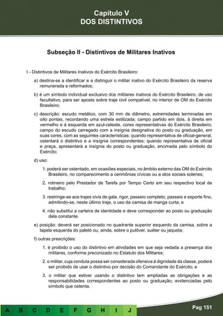Capítulo V
DOS DISTINTIVOS
Pag 151
A B C D E F G H I J
Subseção II - Distintivos de Militares Inativos
I - Distintivos de Militares Inativos do Exército Brasileiro:
a) destina-se a identificar e a distinguir o militar inativo do Exército Brasileiro da reserva
remunerada e reformados;
b) é um símbolo individual exclusivo dos militares inativos do Exército Brasileiro, de uso
facultativo, para ser aposto sobre traje civil compatível, no interior de OM do Exército
Brasileiro;
c) descrição: escudo metálico, com 30 mm de diâmetro, extremidades terminadas em
oito pontas, recordando uma estrela estilizada; campo partido em dois, à direita em
vermelho e à esquerda em azul-celeste, cores representativas do Exército Brasileiro;
campo do escudo carregado com a insígnia designativa do posto ou graduação, em
suas cores, com as seguintes características: quando representativa de oficial-general,
ostentará o distintivo e a insígnia correspondentes; quando representativa de oficial
e praça, apresentará a insígnia do posto ou graduação, encimada pelo símbolo do
Exército;
d) uso:
1. poderá ser ostentado, em ocasiões especiais, no âmbito externo das OM do Exército
Brasileiro, no comparecimento a cerimônias cívicas ou a atos sociais solenes;
2. rotineiro pelo Prestador de Tarefa por Tempo Certo em seu respectivo local de
trabalho;
3. restringe-se aos trajes civis de gala, rigor, passeio completo, passeio e esporte fino,
admitindo-se, neste último traje, o uso da camisa de manga curta; e
4. não substitui a carteira de identidade e deve corresponder ao posto ou graduação
dela constante.
e) posição: deverá ser posicionado no quadrante superior esquerdo da camisa, sobre a
lapela esquerda do paletó ou, ainda, sobre o pulôver, suéter ou jaqueta;
f) outras prescrições:
1. é proibido o uso do distintivo em atividades em que seja vedada a presença dos
militares, conforme preconizado no Estatuto dos Militares;
2. o militar, cuja conduta possa ser considerada ofensiva à dignidade da classe, poderá
ser proibido de usar o distintivo por decisão do Comandante do Exército; e
3. o militar que estiver usando o distintivo tem ampliadas as obrigações e as
responsabilidades correspondentes ao posto ou graduação, evidenciadas pelo
símbolo que ostenta.
 
