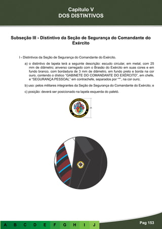 Capítulo V
DOS DISTINTIVOS
Pag 153
A B C D E F G H I J
Subseção III - Distintivo da Seção de Segurança do Comandante do
Exército
I - Distintivos da Seção de Segurança do Comandante do Exército.
a) o distintivo de lapela terá a seguinte descrição: escudo circular, em metal, com 25
mm de diâmetro; anverso carregado com o Brasão do Exército em suas cores e em
fundo branco, com bordadura de 3 mm de diâmetro, em fundo preto e borda na cor
ouro, contendo o dístico “GABINETE DO COMANDANTE DO EXÉRCITO”, em chefe,
e “SEGURANÇA PESSOAL” em contrachefe, separados por “*”, na cor ouro;
b) uso: pelos militares integrantes da Seção de Segurança do Comandante do Exército; e
c) posição: deverá ser posicionado na lapela esquerda do paletó.
 