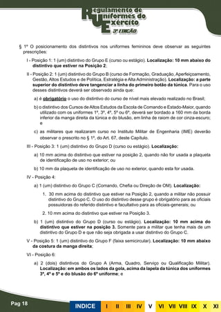 Pag 18
INDICE III III IV V VI VII VIII IX X XI
§ 1º O posicionamento dos distintivos nos uniformes femininos deve observar as seguintes
prescrições:
I - Posição 1: 1 (um) distintivo do Grupo E (curso ou estágio). Localização: 10 mm abaixo do
distintivo que estiver na Posição 2;
II - Posição 2: 1 (um) distintivo do Grupo B (curso de Formação, Graduação, Aperfeiçoamento,
Gestão, Altos Estudos e de Política, Estratégia e Alta Administração). Localização: a parte
superior do distintivo deve tangenciar a linha do primeiro botão da túnica. Para o uso
desses distintivos deverá ser observado ainda que:
a) é obrigatório o uso do distintivo do curso de nível mais elevado realizado no Brasil;
b) o distintivo dos Cursos de Altos Estudos da Escola de Comando e Estado-Maior, quando
utilizado com os uniformes 1º, 3º, 4º, 5º ou 6º, deverá ser bordado a 160 mm da borda
inferior da manga direita da túnica e do blusão, em linha de raiom de cor cinza-escuro;
e
c) as militares que realizaram curso no Instituto Militar de Engenharia (IME) deverão
observar o prescrito no § 1º, do Art. 67, deste Capítulo.
III - Posição 3: 1 (um) distintivo do Grupo D (curso ou estágio). Localização:
a) 10 mm acima do distintivo que estiver na posição 2, quando não for usada a plaqueta
de identificação de uso no exterior; ou
b) 10 mm da plaqueta de identificação de uso no exterior, quando esta for usada.
IV - Posição 4:
a) 1 (um) distintivo do Grupo C (Comando, Chefia ou Direção de OM). Localização:
1. 30 mm acima do distintivo que estiver na Posição 2, quando a militar não possuir
distintivo do Grupo C. O uso do distintivo desse grupo é obrigatório para as oficiais
possuidoras do referido distintivo e facultativo para as oficiais-generais; ou
2. 10 mm acima do distintivo que estiver na Posição 3.
b) 1 (um) distintivo do Grupo D (curso ou estágio). Localização: 10 mm acima do
distintivo que estiver na posição 3. Somente para a militar que tenha mais de um
distintivo do Grupo D e que não seja obrigada a usar distintivo do Grupo C.
V - Posição 5: 1 (um) distintivo do Grupo F (faixa semicircular). Localização: 10 mm abaixo
da costura da manga direita;
VI - Posição 6:
a) 2 (dois) distintivos do Grupo A (Arma, Quadro, Serviço ou Qualificação Militar).
Localização: em ambos os lados da gola, acima da lapela da túnica dos uniformes
3º, 4º e 5º e do blusão do 6º uniforme; e
 