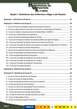 Pag 2
INDICE III III IV V VI VII VIII IX X XI
Seção I - Distintivos dos Uniformes a Rigor e de Passeio
Subseção I - Distintivos do Grupo A............................................................................................ 23
Subseção II - Distintivos do Grupo B........................................................................................... 29
I - Curso de Política, Estratégia e Alta Administração do Exército............................................. 32
II - Cursos de Altos Estudos da Escola de Comando e Estado-Maior do Exército..................... 32
III - Curso de Gestão e Assessoramento de Estado-Maior (CGAEM)........................................ 33
IV - Cursos do Instituto Militar de Engenharia............................................................................ 33
V - Curso da Escola de Aperfeiçoamento de Oficiais................................................................. 34
VI - Curso de Formação de Oficiais da Academia Militar das Agulhas Negras.......................... 34
VII - Curso de Formação de Oficiais da Escola de Saúde do Exército...................................... 34
VIII - Curso de Formação de Oficiais da Escola de Formação Complementar do Exército....... 35
IX - Curso de Formação de Oficiais Temporários....................................................................... 35
X - Curso de Formação de Oficiais do Serviço de Assistência Religiosa................................... 35
XI - Curso de Habilitação ao Quadro Auxiliar de Oficiais........................................................... 36
XII - Curso de Aperfeiçoamento de Sargentos........................................................................... 36
XIII - Curso de Formação de Sargentos da Escola de Saúde.................................................... 36
XIV - Curso de Formação de Sargentos de Carreira.................................................................. 37
XV - Curso de Formação de Sargentos Temporários................................................................. 37
XVI - Curso de Formação de Cabos........................................................................................... 37
Subseção III - Distintivos do Grupo C.......................................................................................... 38
Subseção IV - Distintivos do Grupo D......................................................................................... 39
I - Cursos do Centro de Estudos de Pessoal.............................................................................. 40
II - Cursos da Escola de Material Bélico..................................................................................... 40
III - Cursos da Escola de Artilharia de Costa e Antiaérea........................................................... 40
IV - Cursos da Escola de Comunicações................................................................................... 41
V - Cursos do Centro de Capacitação Física do Exército.......................................................... 41
VI - Cursos da Escola de Equitação do Exército........................................................................ 41
VII - Cursos da Escola de Instrução Especializada.................................................................... 42
VIII - Cursos do Centro de Instrução de Guerra na Selva.......................................................... 42
IX - Curso de Navegação Fluvial................................................................................................ 43
X - Cursos da Escola de Saúde do Exército............................................................................... 44
 
