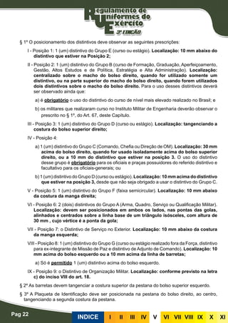 Pag 22
INDICE III III IV V VI VII VIII IX X XI
§ 1º O posicionamento dos distintivos deve observar as seguintes prescrições:
I - Posição 1: 1 (um) distintivo do Grupo E (curso ou estágio). Localização: 10 mm abaixo do
distintivo que estiver na Posição 2;
II - Posição 2: 1 (um) distintivo do Grupo B (curso de Formação, Graduação, Aperfeiçoamento,
Gestão, Altos Estudos e de Política, Estratégia e Alta Administração). Localização:
centralizado sobre o macho do bolso direito, quando for utilizado somente um
distintivo, ou na parte superior do macho do bolso direito, quando forem utilizados
dois distintivos sobre o macho do bolso direito. Para o uso desses distintivos deverá
ser observado ainda que:
a) é obrigatório o uso do distintivo do curso de nível mais elevado realizado no Brasil; e
b) os militares que realizaram curso no Instituto Militar de Engenharia deverão observar o
prescrito no § 1º, do Art. 67, deste Capítulo.
III - Posição 3: 1 (um) distintivo do Grupo D (curso ou estágio). Localização: tangenciando a
costura do bolso superior direito;
IV - Posição 4:
a) 1 (um) distintivo do Grupo C (Comando, Chefia ou Direção de OM). Localização: 30 mm
acima do bolso direito, quando for usado isoladamente acima do bolso superior
direito, ou a 10 mm do distintivo que estiver na posição 3. O uso do distintivo
desse grupo é obrigatório para os oficiais e praças possuidores do referido distintivo e
facultativo para os oficiais-generais; ou
b) 1 (um) distintivo do Grupo D (curso ou estágio). Localização: 10 mm acima do distintivo
que estiver na posição 3, desde que não seja obrigado a usar o distintivo do Grupo C.
V - Posição 5: 1 (um) distintivo do Grupo F (faixa semicircular). Localização: 10 mm abaixo
da costura da manga direita;
VI - Posição 6: 2 (dois) distintivos do Grupo A (Arma, Quadro, Serviço ou Qualificação Militar).
Localização: devem ser posicionados em ambos os lados, nas pontas das golas,
alinhados e centrados sobre a linha base de um triângulo isósceles, com altura de
30 mm , cujo vértice é a ponta da gola;
VII - Posição 7: o Distintivo de Serviço no Exterior. Localização: 10 mm abaixo da costura
da manga esquerda;
VIII - Posição 8: 1 (um) distintivo do Grupo G (curso ou estágio realizado fora da Força, distintivo
para ex-integrante de Missão de Paz e distintivo de Adjunto de Comando). Localização: 10
mm acima do bolso esquerdo ou a 10 mm acima da linha de barretas;
a) Só é permitido 1 (um) distintivo acima do bolso esquerdo.
IX - Posição 9: o Distintivo de Organização Militar. Localização: conforme previsto na letra
c) do inciso VIII do art. 18.
§ 2º As barretas devem tangenciar a costura superior da pestana do bolso superior esquerdo.
§ 3º A Plaqueta de Identificação deve ser posicionada na pestana do bolso direito, ao centro,
tangenciando a segunda costura da pestana.
 