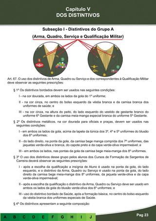 Capítulo V
DOS DISTINTIVOS
Pag 23
A B C D E F G H I J
Subseção I - Distintivos do Grupo A
(Arma, Quadro, Serviço e Qualificação Militar)
Art. 67. O uso dos distintivos de Arma, Quadro ou Serviço e dos correspondentes à Qualificação Militar
deve observar as seguintes prescrições:
§ 1º Os distintivos bordados devem ser usados nas seguintes condições:
I - na cor dourada, em ambos os lados da gola do 1º uniforme;
II - na cor cinza, no centro do bolso esquerdo da véstia branca e da camisa branca dos
uniformes de saúde; e
III - na cor cinza, na altura do peito, do lado esquerdo do vestido de gestante branco do
uniforme 6º Gestante e da camisa meia-manga especial branca do uniforme 5º Gestante.
§ 2º Os distintivos metálicos, na cor dourada para oficiais e praças, devem ser usados nas
seguintes condições:
I - em ambos os lados da gola, acima da lapela da túnica dos 3º, 4º e 5º uniformes do blusão
dos 6º uniformes;
II - do lado direito, na ponta da gola, da camisa bege manga comprida dos 7º uniformes, das
jaquetas verde-oliva e branca, do capote preto e da capa verde-oliva impermeável; e
III - em ambos os lados, nas pontas da gola da camisa bege meia-manga dos 8º uniformes.
§ 3º O uso dos distintivos desse grupo pelos alunos dos Cursos de Formação de Sargentos de
Carreira deverá observar as seguintes prescrições:
I - após a escolha da qualificação a insígnia de Aluno é usado na ponta da gola, do lado
esquerdo, e o distintivo da Arma, Quadro ou Serviço é usado na ponta da gola, do lado
direito da camisa bege meia-manga dos 8º uniformes, da jaqueta verde-oliva e da capa
verde-oliva impermeável;
II - após a escolha da qualificação o distintivo da Arma, Quadro ou Serviço deve ser usado em
ambos os lados da gola do blusão verde-oliva dos 6º uniformes; e
III - uso do distintivo bordado de Saúde, após a formação básica, no centro do bolso esquerdo
da véstia branca dos uniformes especiais de Saúde.
§ 4º Os distintivos apresentam a seguinte composição:
 