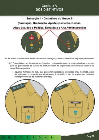 Capítulo V
DOS DISTINTIVOS
Pag 29
A B C D E F G H I J
Subseção II - Distintivos do Grupo B
(Formação, Graduação, Aperfeiçoamento, Gestão,
Altos Estudos e Política, Estratégia e Alta Administração)
Art. 68. O uso dos distintivos metálicos inseridos neste grupo deverá observar as seguintes prescrições:
§ 1º É permitido o uso de apenas um distintivo, correspondente ao de nível mais elevado, exceto
para os possuidores de cursos do Instituto Militar de Engenharia, que deverão observar as
seguintes prescrições:
I - àqueles, formados no IME, que possuírem curso(s) de doutorado e/ou mestrado, antes
de realizarem o curso de aperfeiçoamento, é permitido o uso de apenas um distintivo,
correspondente ao de nível mais elevado;
 