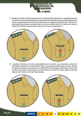 Pag 30
INDICE III III IV V VI VII VIII IX X XI
II - àqueles, formados no IME, que possuírem curso(s) de altos estudos e/ou aperfeiçoamento, é
permitidoousodeatédoisdistintivos,sendooprimeiro(dealtosestudosouaperfeiçoamento)
usado na parte superior do macho do bolso direito, e o segundo (de doutorado, mestrado ou
graduação) posicionado na parte inferior do macho do bolso direito. Em ambos os casos, a
escolha do distintivo deverá recair sobre os de níveis mais elevados; e
III - àqueles, formados em outros estabelecimentos de ensino, que possuírem curso(s) de
graduação, mestrado e/ou doutorado do IME, e que tenham permanecido na Arma, Quadro
ou Serviço de origem, é permitido o uso do Distintivo de Graduação, Mestrado ou Doutorado
do IME, que pode ser posicionado na parte inferior do macho do bolso direito. A escolha
deverá recair sobre o de nível mais elevado.
 