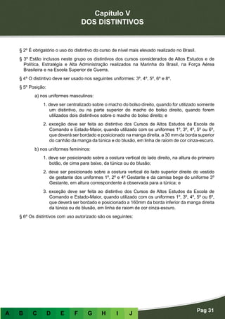 Capítulo V
DOS DISTINTIVOS
Pag 31
A B C D E F G H I J
§ 2º É obrigatório o uso do distintivo do curso de nível mais elevado realizado no Brasil.
§ 3º Estão inclusos neste grupo os distintivos dos cursos considerados de Altos Estudos e de
Política, Estratégia e Alta Administração realizados na Marinha do Brasil, na Força Aérea
Brasileira e na Escola Superior de Guerra.
§ 4º O distintivo deve ser usado nos seguintes uniformes: 3º, 4º, 5º, 6º e 8º.
§ 5º Posição:
a) nos uniformes masculinos:
1. deve ser centralizado sobre o macho do bolso direito, quando for utilizado somente
um distintivo, ou na parte superior do macho do bolso direito, quando forem
utilizados dois distintivos sobre o macho do bolso direito; e
2. exceção deve ser feita ao distintivo dos Cursos de Altos Estudos da Escola de
Comando e Estado-Maior, quando utilizado com os uniformes 1º, 3º, 4º, 5º ou 6º,
que deverá ser bordado e posicionado na manga direita, a 30 mm da borda superior
do canhão da manga da túnica e do blusão, em linha de raiom de cor cinza-escuro.
b) nos uniformes femininos:
1. deve ser posicionado sobre a costura vertical do lado direito, na altura do primeiro
botão, de cima para baixo, da túnica ou do blusão;
2. deve ser posicionado sobre a costura vertical do lado superior direito do vestido
de gestante dos uniformes 1º, 2º e 4º Gestante e da camisa bege do uniforme 3º
Gestante, em altura correspondente à observada para a túnica; e
3. exceção deve ser feita ao distintivo dos Cursos de Altos Estudos da Escola de
Comando e Estado-Maior, quando utilizado com os uniformes 1º, 3º, 4º, 5º ou 6º,
que deverá ser bordado e posicionado a 160mm da borda inferior da manga direita
da túnica ou do blusão, em linha de raiom de cor cinza-escuro.
§ 6º Os distintivos com uso autorizado são os seguintes:
 
