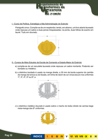Pag 32
INDICE III III IV V VI VII VIII IX X XI
I - Curso de Política, Estratégia e Alta Administração do Exército
Parágrafo único. Compõe-se de um resplendor, tendo, em abismo, um livro aberto laureado
onde repousa um sabre e duas penas trespassadas; na ponta, duas folhas de acanto em
laurel. Tudo em dourado.
II - Cursos de Altos Estudos da Escola de Comando e Estado-Maior do Exército
a) compõe-se de um escudete laureado onde repousa um sabre montante. Podendo ser
bordado ou metálico;
b) o distintivo bordado é usado na manga direita, a 30 mm da borda superior do canhão
da manga da túnica ou do blusão, em linha de raiom de cor cinza-escuro nos uniformes
1º, 3º, 4º, 5º ou 6º; e
c) o distintivo metálico dourado é usado sobre o macho do bolso direito da camisa bege
meia-manga dos 8º uniformes.
 