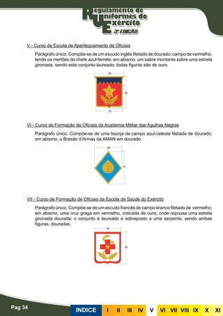 Pag 34
INDICE III III IV V VI VII VIII IX X XI
V - Curso da Escola de Aperfeiçoamento de Oficiais
Parágrafo único. Compõe-se de um escudo inglês filetado de dourado; campo de vermelho,
tendo os merlões do chefe azul-ferrete; em abismo, um sabre montante sobre uma estrela
gironada, sendo este conjunto laureado; todas figuras são de ouro.
VI - Curso de Formação de Oficiais da Academia Militar das Agulhas Negras
Parágrafo único. Compõe-se de uma lisonja de campo azul-celeste filetada de dourado;
em abismo, o Brasão d’Armas da AMAN em dourado.
VII - Curso de Formação de Oficiais da Escola de Saúde do Exército
Parágrafo único. Compõe-se de um escudo francês de campo branco filetado de vermelho;
em abismo, uma cruz grega em vermelho, coticada de ouro, onde repousa uma estrela
gironada dourada; o conjunto é laureado e sobreposto a uma serpente, sendo ambas
figuras, douradas.
 