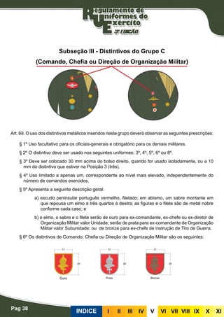 Pag 38
INDICE III III IV V VI VII VIII IX X XI
Subseção III - Distintivos do Grupo C
(Comando, Chefia ou Direção de Organização Militar)
Art. 69. O uso dos distintivos metálicos inseridos neste grupo deverá observar as seguintes prescrições:
§ 1º Uso facultativo para os oficiais-generais e obrigatório para os demais militares.
§ 2º O distintivo deve ser usado nos seguintes uniformes: 3º, 4º, 5º, 6º ou 8º.
§ 3º Deve ser colocado 30 mm acima do bolso direito, quando for usado isoladamente, ou a 10
mm do distintivo que estiver na Posição 3 (três).
§ 4º Uso limitado a apenas um, correspondente ao nível mais elevado, independentemente do
número de comandos exercidos.
§ 5º Apresenta a seguinte descrição geral:
a) escudo peninsular português vermelho, filetado; em abismo, um sabre montante em
que repousa um elmo a três quartos à destra; as figuras e o filete são de metal nobre
conforme cada caso; e
b) o elmo, o sabre e o filete serão de ouro para ex-comandante, ex-chefe ou ex-diretor de
Organização Militar valor Unidade; serão de prata para ex-comandante de Organização
Militar valor Subunidade; ou de bronze para ex-chefe de instrução de Tiro de Guerra.
§ 6º Os distintivos de Comando, Chefia ou Direção de Organização Militar são os seguintes:
Ouro Prata Bronze
 