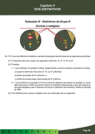 Capítulo V
DOS DISTINTIVOS
Pag 39
A B C D E F G H I J
Subseção IV - Distintivos do Grupo D
(Cursos e estágios)
Art. 70. O uso dos distintivos metálicos inseridos neste grupo deverá observar as seguintes prescrições:
§ 1º O distintivo deve ser usado nos seguintes uniformes: 3º, 4º, 5º, 6º ou 8º.
§ 2º Posição:
I - 1 (um) distintivo na posição 3 (três), tangenciando a costura superior da pestana do bolso:
a) superior direito da túnica dos 3º, 4º, ou 5º uniformes;
b) direito do blusão do 6º uniforme; e
c) direito da camisa bege meia-manga do 8º uniforme.
II - 1 (um) distintivo na posição 4 (10 mm acima do distintivo que estiver na posição 3), como
alternativa para o militar que tenha mais de um distintivo desse grupo e que não possua ou
não seja obrigado a usar o distintivo do Grupo C (Distintivo de Comando, Chefia ou Direção
de OM);
§ 3º Os distintivos dos cursos e estágios com uso autorizado são os seguintes:
 