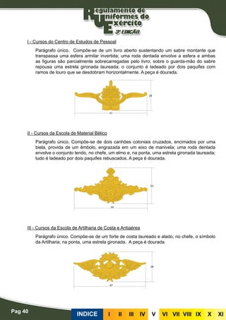 Pag 40
INDICE III III IV V VI VII VIII IX X XI
I - Cursos do Centro de Estudos de Pessoal
Parágrafo único. Compõe-se de um livro aberto sustentando um sabre montante que
transpassa uma esfera armilar invertida; uma roda dentada envolve a esfera e ambas
as figuras são parcialmente sobrecarregadas pelo livro; sobre o guarda-mão do sabre
repousa uma estrela gironada laureada; o conjunto é ladeado por dois paquifes com
ramos de louro que se desdobram horizontalmente. A peça é dourada.
II - Cursos da Escola de Material Bélico
Parágrafo único. Compõe-se de dois canhões coloniais cruzados, encimados por uma
biela, provida de um êmbolo, engrazada em um eixo de manivela; uma roda dentada
envolve o conjunto tendo, no chefe, um elmo e, na ponta, uma estrela gironada laureada;
tudo é ladeado por dois paquifes rebuscados. A peça é dourada.
III - Cursos da Escola de Artilharia de Costa e Antiaérea
Parágrafo único. Compõe-se de um forte de costa laureado e alado; no chefe, o símbolo
da Artilharia; na ponta, uma estrela gironada. A peça é dourada
 