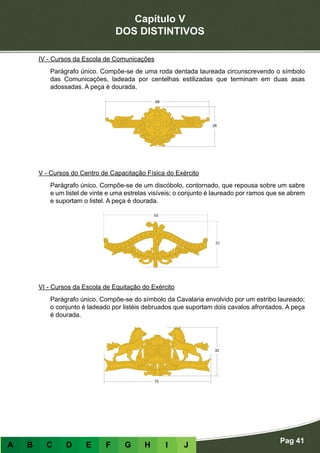 Capítulo V
DOS DISTINTIVOS
Pag 41
A B C D E F G H I J
IV - Cursos da Escola de Comunicações
Parágrafo único. Compõe-se de uma roda dentada laureada circunscrevendo o símbolo
das Comunicações, ladeada por centelhas estilizadas que terminam em duas asas
adossadas. A peça é dourada.
V - Cursos do Centro de Capacitação Física do Exército
Parágrafo único. Compõe-se de um discóbolo, contornado, que repousa sobre um sabre
e um listel de vinte e uma estrelas visíveis; o conjunto é laureado por ramos que se abrem
e suportam o listel. A peça é dourada.
VI - Cursos da Escola de Equitação do Exército
Parágrafo único. Compõe-se do símbolo da Cavalaria envolvido por um estribo laureado;
o conjunto é ladeado por listéis debruados que suportam dois cavalos afrontados. A peça
é dourada.
 
