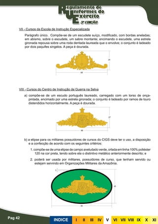 Pag 42
INDICE III III IV V VI VII VIII IX X XI
VII - Cursos da Escola de Instrução Especializada
Parágrafo único. Compõe-se de um escudete suíço, modificado, com bordas aneladas;
em abismo, sobre o escudete, um sabre montante; encimando o escudete, uma estrela
gironada repousa sobre uma roda dentada laureada que o envolve; o conjunto é ladeado
por dois paquifes singelos. A peça é dourada.
VIII - Cursos do Centro de Instrução de Guerra na Selva
a) compõe-se de um escudo português laureado, carregado com um torso de onça-
pintada, encimado por uma estrela gironada; o conjunto é ladeado por ramos de louro
distendidos horizontalmente. A peça é dourada.
b) a elipse para os militares possuidores de cursos do CIGS deve ter o uso, a disposição
e a confecção de acordo com os seguintes critérios:
1. compõe-se de uma elipse de campo aveludado verde, orlada em linha 100% poliéster
120 na cor preta, tendo sobre ela o distintivo metálico anteriormente descrito; e
2. poderá ser usada por militares, possuidores de curso, que tenham servido ou
estejam servindo em Organizações Militares da Amazônia.
 