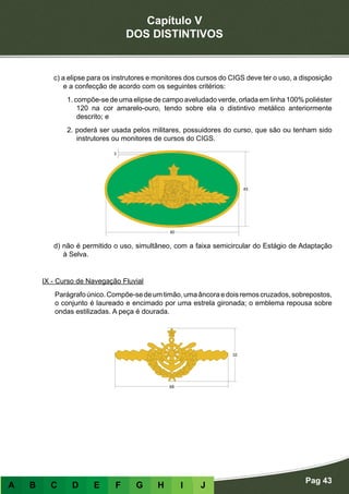 Capítulo V
DOS DISTINTIVOS
Pag 43
A B C D E F G H I J
c) a elipse para os instrutores e monitores dos cursos do CIGS deve ter o uso, a disposição
e a confecção de acordo com os seguintes critérios:
1. compõe-se de uma elipse de campo aveludado verde, orlada em linha 100% poliéster
120 na cor amarelo-ouro, tendo sobre ela o distintivo metálico anteriormente
descrito; e
2. poderá ser usada pelos militares, possuidores do curso, que são ou tenham sido
instrutores ou monitores de cursos do CIGS.
d) não é permitido o uso, simultâneo, com a faixa semicircular do Estágio de Adaptação
à Selva.
IX - Curso de Navegação Fluvial
Parágrafoúnico.Compõe-sedeumtimão,umaâncoraedoisremoscruzados,sobrepostos,
o conjunto é laureado e encimado por uma estrela gironada; o emblema repousa sobre
ondas estilizadas. A peça é dourada.
 