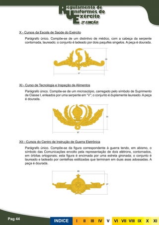 Pag 44
INDICE III III IV V VI VII VIII IX X XI
X - Cursos da Escola de Saúde do Exército
Parágrafo único. Compõe-se de um distintivo de médico, com a cabeça da serpente
contornada, laureado; o conjunto é ladeado por dois paquifes singelos. A peça é dourada.
XI - Curso de Tecnologia e Inspeção de Alimentos
Parágrafo único. Compõe-se de um microscópio, carregado pelo símbolo de Suprimento
de Classe I, enleados por uma serpente em “V”; o conjunto é duplamente laureado. A peça
é dourada.
XII - Cursos do Centro de Instrução de Guerra Eletrônica
Parágrafo único. Compõe-se da figura correspondente à guerra tendo, em abismo, o
símbolo das Comunicações envolto pela representação de dois elétrons, contornados,
em órbitas ortogonais; esta figura é encimada por uma estrela gironada; o conjunto é
laureado e ladeado por centelhas estilizadas que terminam em duas asas adossadas. A
peça é dourada.
 