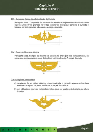 Capítulo V
DOS DISTINTIVOS
Pag 45
A B C D E F G H I J
XIII - Cursos da Escola de Administração do Exército
Parágrafo único. Compõe-se do distintivo do Quadro Complementar de Oficiais onde
repousa uma estrela gironada no vértice superior do triângulo; o conjunto é laureado e
ladeado por dois paquifes rebuscados. A peça é dourada.
XIV - Curso de Mestre de Música
Parágrafo único. Compõe-se de uma lira ladeada no chefe por dois pentagramas e, na
ponta, por ramos curvos de louro distendidos horizontalmente. A peça é dourada.
XV - Estágio de Motociclista
a) compõe-se de um militar pilotando uma motocicleta; o conjunto repousa sobre duas
asas que carregam, na ponta, um laurel; a peça é dourada; e
b) com o blusão de couro de motociclista militar, deve ser usado no lado direito, na altura
do peito.
 
