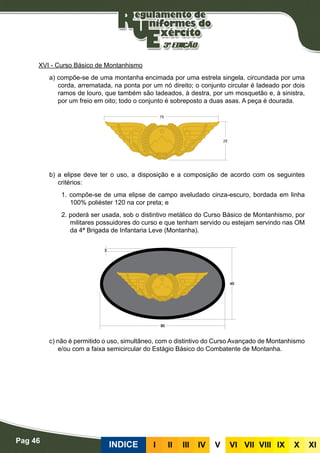 Pag 46
INDICE III III IV V VI VII VIII IX X XI
XVI - Curso Básico de Montanhismo
a) compõe-se de uma montanha encimada por uma estrela singela, circundada por uma
corda, arrematada, na ponta por um nó direito; o conjunto circular é ladeado por dois
ramos de louro, que também são ladeados, à destra, por um mosquetão e, à sinistra,
por um freio em oito; todo o conjunto é sobreposto a duas asas. A peça é dourada.
b) a elipse deve ter o uso, a disposição e a composição de acordo com os seguintes
critérios:
1. compõe-se de uma elipse de campo aveludado cinza-escuro, bordada em linha
100% poliéster 120 na cor preta; e
2. poderá ser usada, sob o distintivo metálico do Curso Básico de Montanhismo, por
militares possuidores do curso e que tenham servido ou estejam servindo nas OM
da 4ª Brigada de Infantaria Leve (Montanha).
c) não é permitido o uso, simultâneo, com o distintivo do Curso Avançado de Montanhismo
e/ou com a faixa semicircular do Estágio Básico do Combatente de Montanha.
 