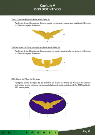 Capítulo V
DOS DISTINTIVOS
Pag 47
A B C D E F G H I J
XVII - Curso de Piloto da Aviação do Exército
Parágrafo único. Compõe-se de uma harpia, contornada, voante, carregada pelo Símbolo
do Exército. A peça é dourada.
XVIII - Cursos de Especialização em Aviação do Exército
Parágrafo único. Compõe-se de um escudo português alado tendo, em abismo, o Símbolo
do Exército. A peça é dourada.
XIX - Curso de Piloto de Combate
Parágrafo único. Compõe-se do distintivo do Curso de Piloto da Aviação do Exército
sobreposto a uma elipse de campo aveludado azul-safira, orlada em linha 100% poliéster
120 na cor preta.
 