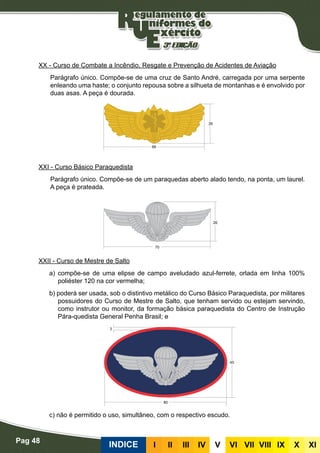 Pag 48
INDICE III III IV V VI VII VIII IX X XI
XX - Curso de Combate a Incêndio, Resgate e Prevenção de Acidentes de Aviação
Parágrafo único. Compõe-se de uma cruz de Santo André, carregada por uma serpente
enleando uma haste; o conjunto repousa sobre a silhueta de montanhas e é envolvido por
duas asas. A peça é dourada.
XXI - Curso Básico Paraquedista
Parágrafo único. Compõe-se de um paraquedas aberto alado tendo, na ponta, um laurel.
A peça é prateada.
XXII - Curso de Mestre de Salto
a) compõe-se de uma elipse de campo aveludado azul-ferrete, orlada em linha 100%
poliéster 120 na cor vermelha;
b) poderá ser usada, sob o distintivo metálico do Curso Básico Paraquedista, por militares
possuidores do Curso de Mestre de Salto, que tenham servido ou estejam servindo,
como instrutor ou monitor, da formação básica paraquedista do Centro de Instrução
Pára-quedista General Penha Brasil; e
c) não é permitido o uso, simultâneo, com o respectivo escudo.
 
