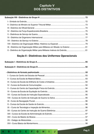 Capítulo V
DOS DISTINTIVOS
Pag 5
A B C D E F G H I J
Subseção VIII - Distintivos do Grupo H....................................................................................... 72
I - Símbolo do Exército............................................................................................................... 72
II - Distintivo de Ministro do Superior Tribunal Militar.................................................................. 73
III - Distintivo de Oficial-General................................................................................................. 74
IV - Distintivo da Força Expedicionária Brasileira....................................................................... 75
V - Distintivos de Serviço de Guerra........................................................................................... 76
VI - Distintivo de Organismo Internacional................................................................................. 77
VII - Distintivo de Serviço no Exterior......................................................................................... 78
VIII - Distintivo de Organização Militar, Histórico ou Especial.................................................... 79
IX - Distintivo de Organização Militar para Militares em Missão no Exterior.............................. 81
X - Distintivo de Organização Militar para Militares Inativos do Exército.................................... 81
Seção II - Distintivos dos Uniformes Operacionais
Subseção I - Distintivos do Grupo A............................................................................................ 85
Subseção II - Distintivos do Grupo D........................................................................................... 92
- Distintivos de formato padronizado........................................................................................ 93
I - Cursos do Centro de Estudos de Pessoal.............................................................................. 93
II - Cursos da Escola de Material Bélico..................................................................................... 93
III - Cursos da Escola de Artilharia de Costa e Antiaérea........................................................... 94
IV - Cursos da Escola de Comunicações................................................................................... 94
V - Cursos do Centro de Capacitação Física do Exército.......................................................... 94
VI - Cursos da Escola de Equitação do Exército........................................................................ 95
VII - Cursos da Escola de Instrução Especializada.................................................................... 95
VIII - Cursos do Centro de Instrução de Guerra na Selva.......................................................... 95
IX - Curso de Navegação Fluvial................................................................................................ 96
X - Cursos da Escola de Saúde do Exército............................................................................... 96
XI – Curso de Tecnologia e Inspeção de Alimentos.................................................................... 96
XII - Cursos do Centro de Instrução de Guerra Eletrônica......................................................... 97
XIII - Cursos da Escola de Administração do Exército............................................................... 97
XIV - Curso de Mestre de Música............................................................................................... 97
XV - Estágio de Motociclista....................................................................................................... 98
XVI - Curso Básico de Montanhismo.......................................................................................... 98
 