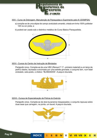 Pag 50
INDICE III III IV V VI VII VIII IX X XI
XXV - Curso de Dobragem, Manutenção de Paraquedas e Suprimento pelo Ar (DOMPSA)
a) compõe-se de uma elipse de campo aveludado amarelo, orlada em linha 100% poliéster
120 na cor preta; e
b) poderá ser usada sob o distintivo metálico de Curso Básico Paraquedista.
XXVI - Cursos do Centro de Instrução de Blindados
Parágrafo único. Compõe-se de uma VBC (Renaut F 17 - primeiro material) a um terço de
perfil a destra, laureada e encimada por uma estrela gironada; o conjunto tem, num listel
ondulado, soto-posto, o dístico: “BLINDADOS”. A peça é dourada.
XXVII - Cursos de Especialização de Polícia do Exército
Parágrafo único. Compõe-se de dois bucaneiros trespassados; o conjunto repousa sobre
duas asas que carregam, na ponta, um laurel. A peça é dourada.
 